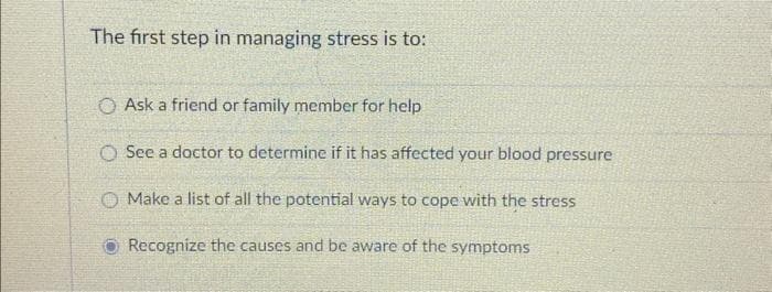 The first step in managing stress is to:
O Ask a friend or family member for help
O See a doctor to determine if it has affected your blood pressure
Make a list of all the potential ways to cope with the stress
Recognize the causes and be aware of the symptoms