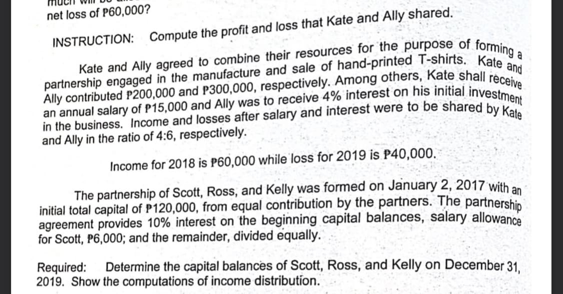 net loss of P60,000?
INSTRUCTION:
Compute the profit and loss that Kate and Ally shared.
and Ally in the ratio of 4:6, respectively.
Income for 2018 is P60,000 while loss for 2019 is P40,000.
The partnership of Scott, Ross, and Kelly was formed on January 2, 2017 with an
initial total capital of P120,000, from equal contribution by the partners. The partnership
agreement provides 10% interest on the beginning capital balances, salary allowance
for Scott, P6,000; and the remainder, divided equally.
Required:
2019. Show the computations of income distribution.
Determine the capital balances of Scott, Ross, and Kelly on December 31.
