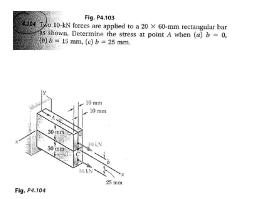 Fig. P4.103
4.104 TWo 10-kN forces are applied to a 20 x 60-mm rectangular bar
as shown. Determine the stress at point A when (a) b = 0,
(b) b = 15 mm, (c) b = 25 mm.
10 mm
10 mm
30 mm
30 mm
10 kN
25 mm
Fig. P4.104
