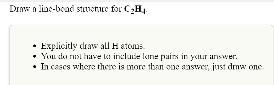 Draw a line-bond structure for C2H4.
Explicitly draw all H atoms.
• You do not have to include lone pairs in your answer.
• In cases where there is more than one answer, just draw one.
