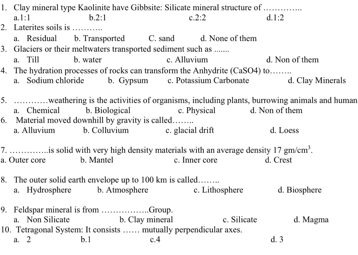 1. Clay mineral type Kaolinite have Gibbsite: Silicate mineral structure of .
d.1:2
a.1:1
2. Laterites soils is
b.2:1
c.2:2
C. sand
b. Transported
3. Glaciers or their meltwaters transported sediment such as
a. Residual
d. None of them
а. Till
b. water
c. Alluvium
d. Non of them
4. The hydration processes of rocks can transform the Anhydrite (CaSO4) to.....
a. Sodium chloride
b. Gypsum
c. Potassium Carbonate
d. Clay Minerals
.weathering is the activities of organisms, including plants, burrowing animals and human
c. Physical
5.
b. Biological
6. Material moved downhill by gravity is called..
b. Colluvium
a. Chemical
d. Non of them
a. Alluvium
c. glacial drift
d. Loess
...is solid with very high density materials with an average density 17 gm/cm³.
c. Inner core
7.
a. Outer core
b. Mantel
d. Crest
8. The outer solid earth envelope up to 100 km is called.....
b. Atmosphere
a. Hydrosphere
c. Lithosphere
d. Biosphere
9. Feldspar mineral is from
a. Non Silicate
10. Tetragonal System: It consists
..Group.
b. Clay mineral
c. Silicate
d. Magma
mutually perpendicular axes.
с.4
а. 2
b.1
d. 3
