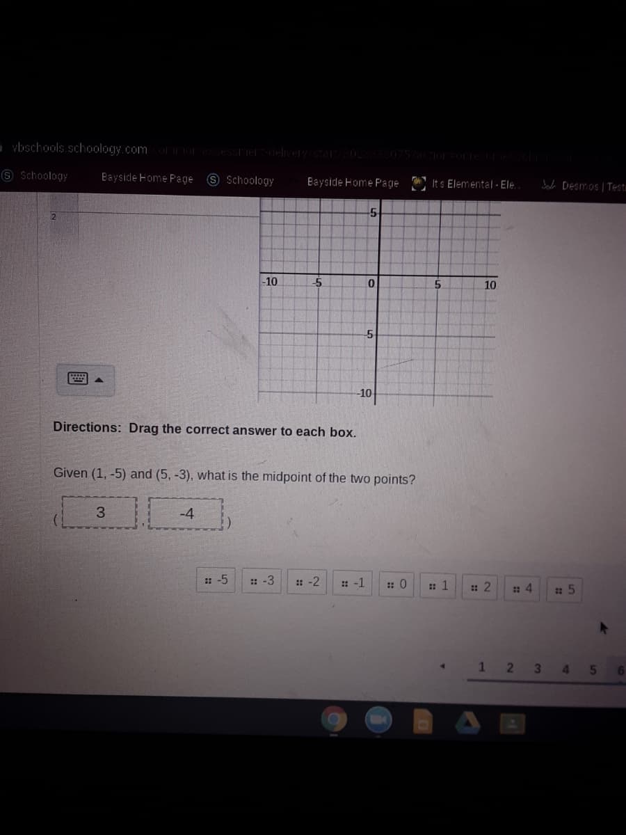 vbschools.schoology.comcooresSessierdeliverv/star/302333075%actiorortestre
6 Schoology
Bayside Home Page 8 Schoology
Its Elemental - Ele.
Bayside Home Page
bab DEsmos | Testu
-10
5
10
5.
-10
Directions: Drag the correct answer to each box.
Given (1, -5) and (5, -3), what is the midpoint of the two points?
3
-4
: -5
:: -3
: -2
: -1
: 0
: 1
: 2
12 3
5
