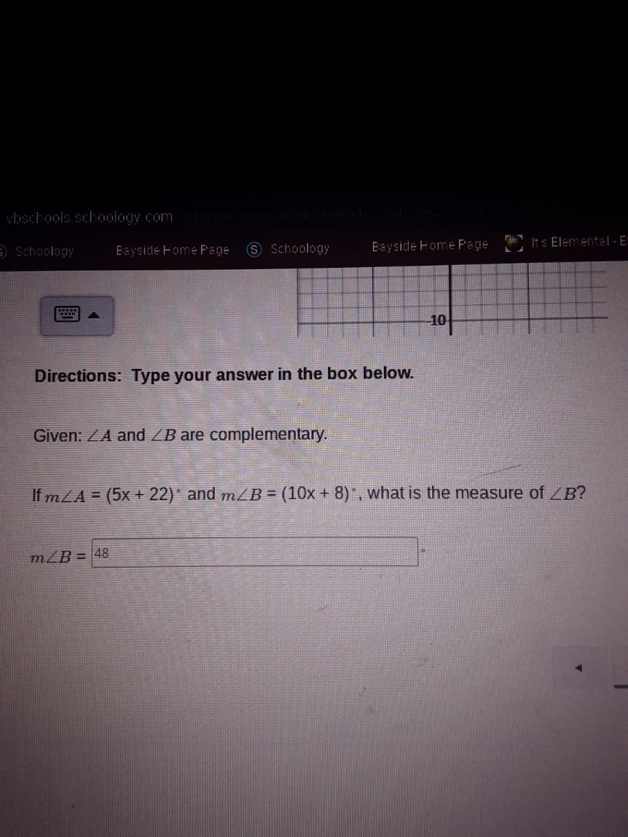 wbschools.schoology.com
S Schoology
Bayside Fome P'age
Its Elementa| - E"
Schoology
Bayside Fome Page
10
Directions: Type your answer in the box below.
Given: ZA and /B are complementary.
If mLA = (5x + 22)* and mZB= (10x + 8)", what is the measure of ZB?
mZB = 48
