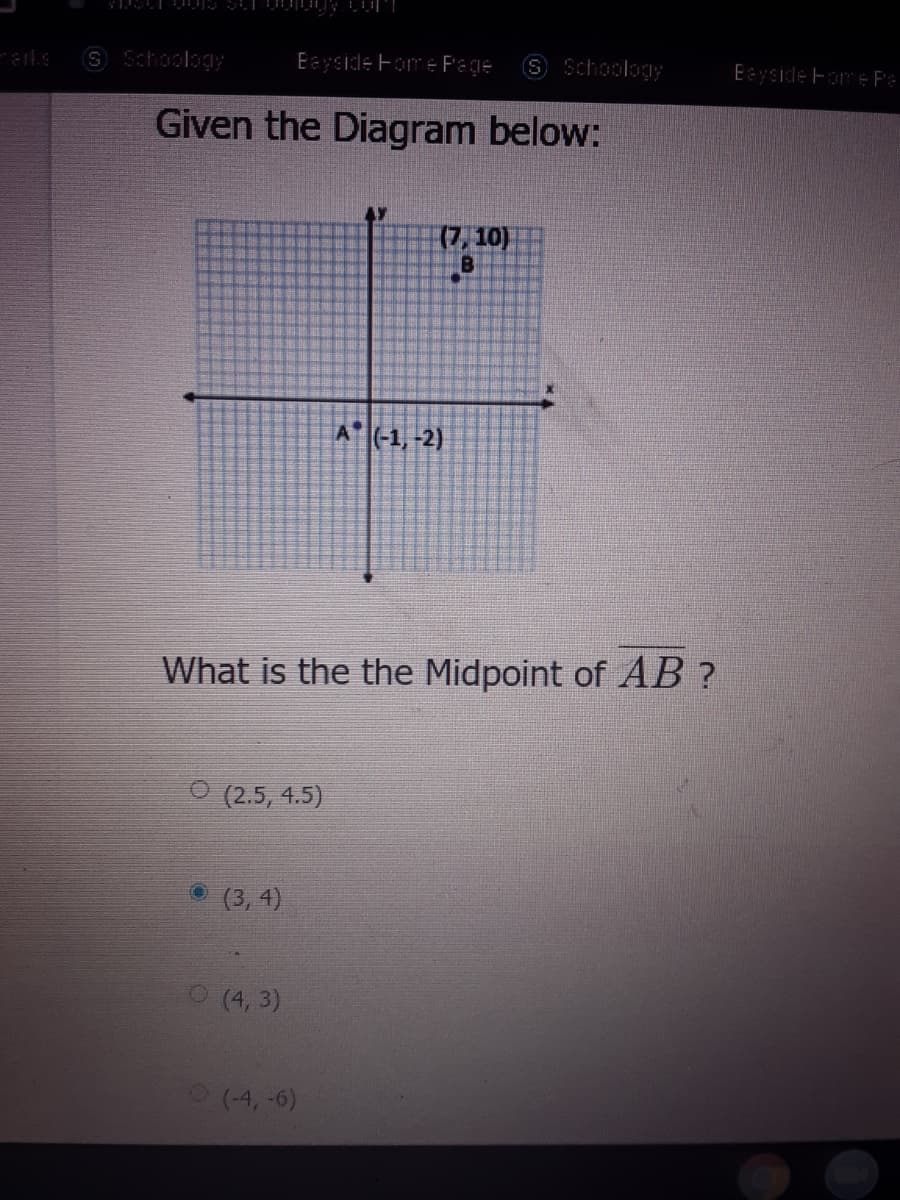 S Schoology
Eeyside Fome Page
S Schoology
Eayside Fome Fe
Given the Diagram below:
(7, 10)
A (-1, -2)
What is the the Midpoint of AB ?
O (2.5, 4.5)
(3, 4)
O (4, 3)
(4,-6)
