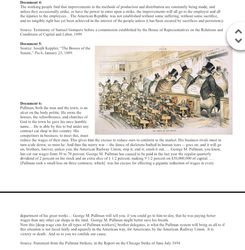 Document 4:
The working people find that improvements in the methods of production and distribution are constantly being made, and
unless they occasionally strike, or have the power to enter upon a strike, the improvements will all go to the employer and all
the injuries to the employees... The American Republic was not established without some suffering, without some sacrifice,
and no tangible right has yet been achieved in the interest of the people unless it has been secured by sacrifices and persistency.
Source: Testimony of Samuel Gompers before a commission established by the House of Representatives on the Relations and
Conditions of Capital and Labor, 1899
Document 5:
Source: Joseph Keppler, "The Bosses of the
Senate," Puck, January 23, 1889.
PUOK
ENTRANCEF
MONOPOLISTG
T
HAIL
Document 6:
Pullman, both the man and the town, is an
ulcer on the body politic. He owns the
houses, the schoolhouses, and churches of
God in the town he gave his once humble
name... He is able by this to bid under any
contract car shop in this country. His
competitors in business, to meet this, must
reduce the wages of their men. This gives him the excuse to reduce ours to conform to the market. His business rivals must in
turn scale down; so must he. And thus the merry war -- the dance of skeletons bathed in human tears -- goes on, and it will go
on, brothers, forever, unless you, the American Railway Union, stop it; end it; crush it out.. George M. Pullman, you know,
has cut our wages from 30 to 70 percent. George M. Pullman has caused to be paid in the last year the regular quarterly
dividend of 2 percent on his stock and an extra slice of 1 1/2 percent, making 9 1/2 percent on $30,000,000 of capital...
[Pullman took a small loss on three contracts, which] was his excuse for effecting a gigantic reduction of wages in every
THE
department of his great works... George M. Pullman will tell you, if you could go to him to-day, that he was paying better
wages than any other car shops in the land. George M. Pullman might better save his breath.
Now this [deep wage cuts for all types of Pullman workers], brother delegates, is what the Pullman system will bring us all to if
this situation is not faced fairly and squarely in the American way, for Americans, by the American Railway Union. It is
victory or death. And so to you we confide our cause.
Source: Statement from the Pullman Strikers, in the Report on the Chicago Strike of June-July 1894

