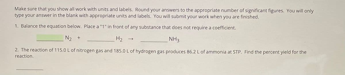 Make sure that you show all work with units and labels. Round your answers to the appropriate number of significant figures. You will only
type your answer in the blank with appropriate units and labels. You will submit your work when you are finished.
1. Balance the equation below. Place a "1" in front of any substance that does not require a coefficient.
N2 +
H2
NH3
2. The reaction of 115.0 L of nitrogen gas and 185.0 L of hydrogen gas produces 86.2 L of ammonia at STP. Find the percent yield for the
reaction.
