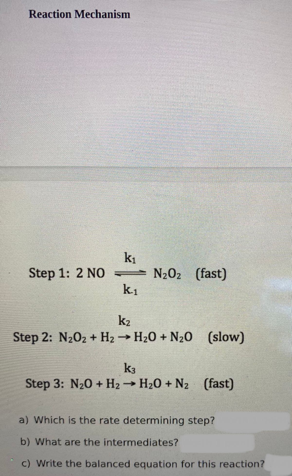 Reaction Mechanism
k1
N202 (fast)
k1
Step 1: 2 N0=
k2
Step 2: N202 + H2 H20 + N20
(slow)
k3
Step 3: N20 + H2→ H20 + N2 (fast)
a) Which is the rate determining step?
b) What are the intermediates?
c) Write the balanced equation for this reaction?
