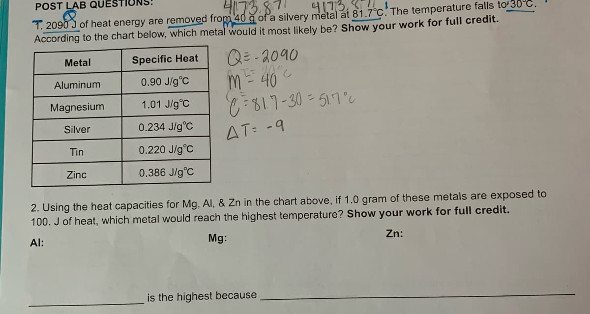 POST LAB QUES
4173.87
4173, .
1. 2090 J of heat energy are removed from 40 g of a silvery metal at 81.7°C. The temperature falls toʻ30°C
According to the chart below, which metal would it most likely be? Show your work for full credit.
Q= -2090
m- 40
:817-30=517°c
Metal
Specific Heat
Aluminum
0.90 J/g°C
Magnesium
1.01 J/g°C
Silver
0.234 J/g°C
AT: -9
Tin
0.220 J/g°C
Zinc
0.386 J/g°C
2. Using the heat capacities for Mg, Al, & Zn in the chart above, if 1.0 gram of these metals are exposed to
100. J of heat, which metal would reach the highest temperature? Show your work for full credit.
Al:
Mg:
Zn:
is the highest because
