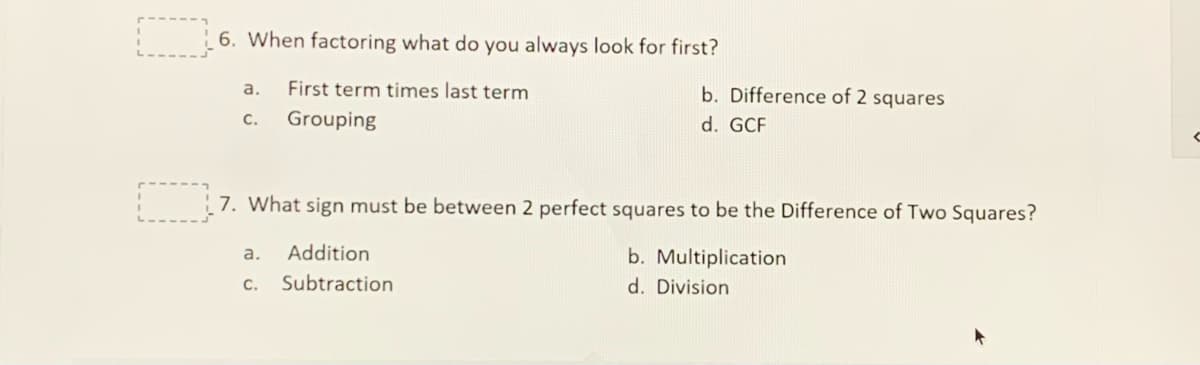 6. When factoring what do you always look for first?
First term times last term
b. Difference of 2 squares
a.
с.
Grouping
d. GCF
: 7. What sign must be between 2 perfect squares to be the Difference of Two Squares?
Addition
b. Multiplication
a.
с.
Subtraction
d. Division
