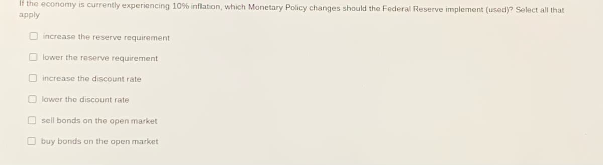 If the economy is currently experiencing 10% inflation, which Monetary Policy changes should the Federal Reserve implement (used)? Select all that
apply
O increase the reserve requirement
O lower the reserve requirement
O increase the discount rate
O lower the discount rate
O sell bonds on the open market
O buy bonds on the open market
O O O O O O
