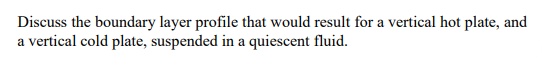 Discuss the boundary layer profile that would result for a vertical hot plate, and
a vertical cold plate, suspended in a quiescent fluid.
