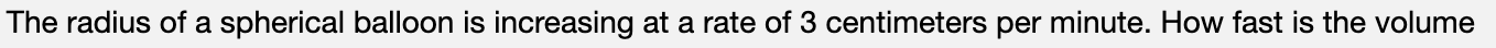 The radius of a spherical balloon is increasing at a rate of 3 centimeters per minute. How fast is the volume
