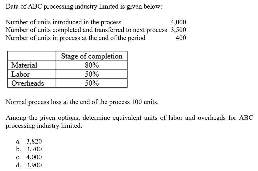 Data of ABC processing industry limited is given below:
Number of units introduced in the process
Number of units completed and transferred to next process 3,500
Number of units in process at the end of the period
4,000
400
Stage of completion
80%
Material
Labor
50%
Overheads
50%
Normal process loss at the end of the process 100 units.
Among the given options, determine equivalent units of labor and overheads for ABC
processing industry limited.
а. 3,820
b. 3,700
с. 4,000
d. 3,900
