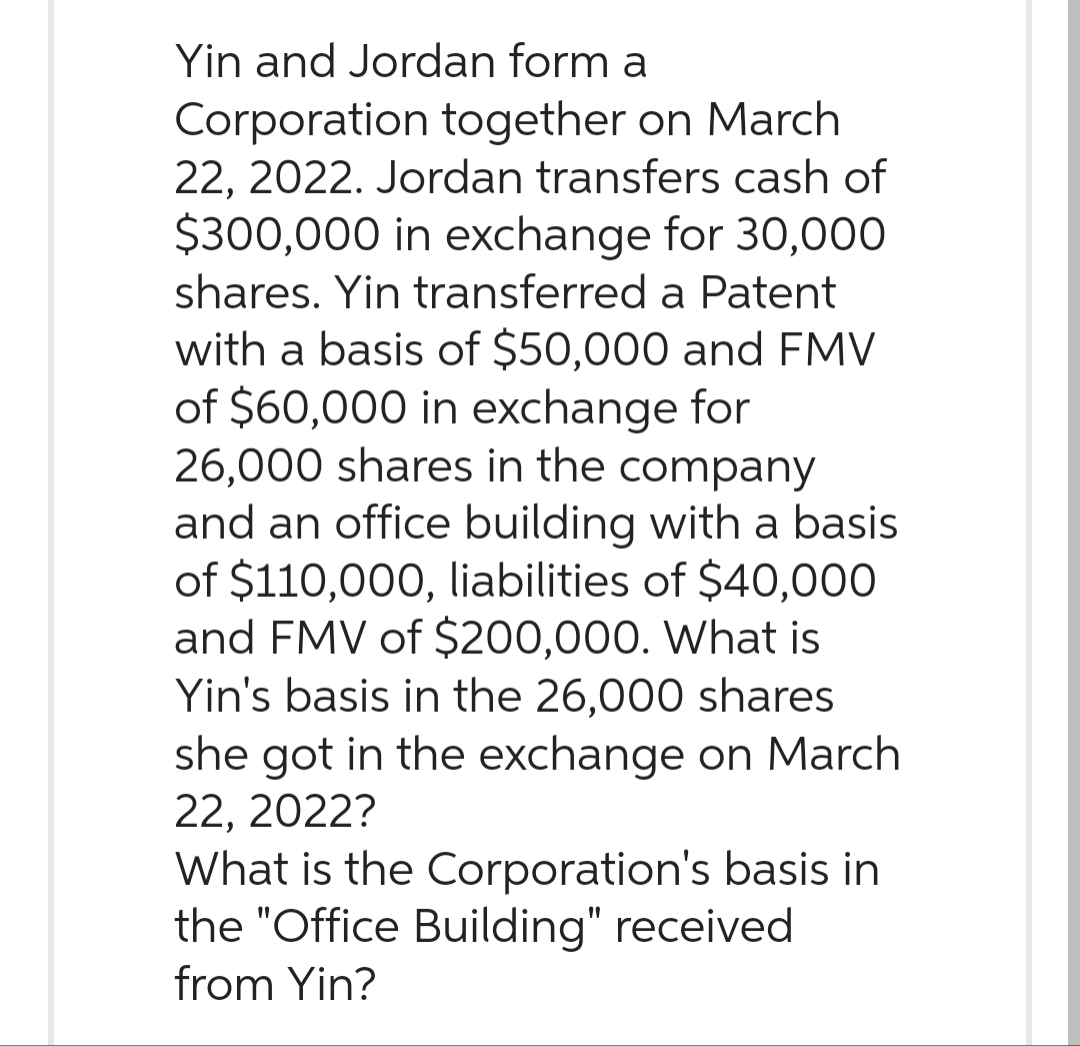 Yin and Jordan form a
Corporation together on March
22, 2022. Jordan transfers cash of
$300,000 in exchange for 30,000
shares. Yin transferred a Patent
with a basis of $50,000 and FMV
of $60,000 in exchange for
26,000 shares in the company
and an office building with a basis
of $110,000, liabilities of $40,000
and FMV of $200,000. What is
Yin's basis in the 26,000 shares
she got in the exchange on March
22, 2022?
What is the Corporation's basis in
the "Office Building" received
from Yin?