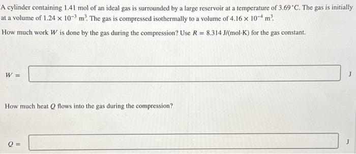 A cylinder containing 1.41 mol of an ideal gas is surrounded by a large reservoir at a temperature of 3.69 °C. The gas is initially
at a volume of 1.24 x 10-3 m³. The gas is compressed isothermally to a volume of 4.16 x 10-4 m².
How much work W is done by the gas during the compression? Use R = 8.314 J/(mol-K) for the gas constant.
W =
How much heat Q flows into the gas during the compression?
Q =
J