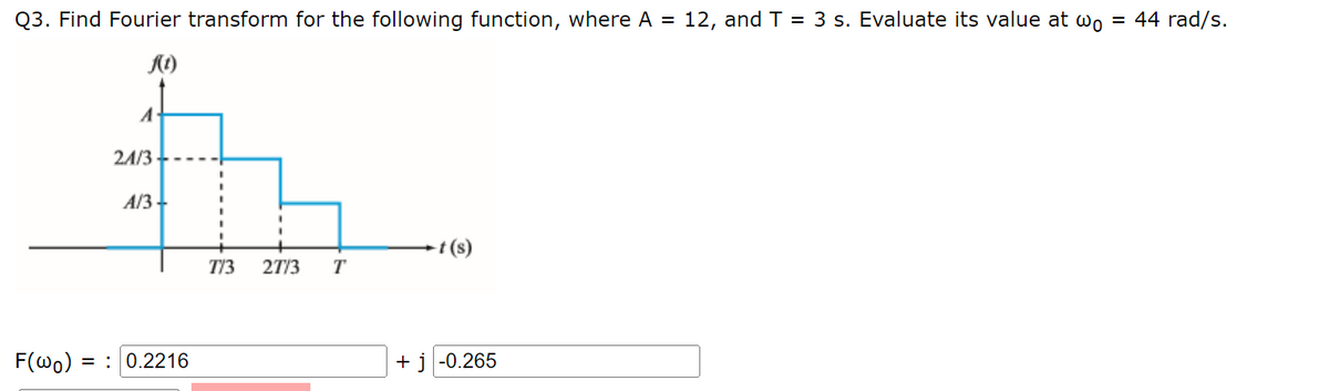 Q3. Find Fourier transform for the following function, where A = 12, and T = 3 s. Evaluate its value at wo = 44 rad/s.
f(1)
F(wo):
21/3
A/3
= 0.2216
773 27/3 T
t (s)
+ j -0.265