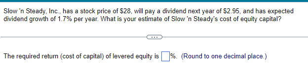 Slow 'n Steady, Inc., has a stock price of $28, will pay a dividend next year of $2.95, and has expected
dividend growth of 1.7% per year. What is your estimate of Slow 'n Steady's cost of equity capital?
The required return (cost of capital) of levered equity is%. (Round to one decimal place.)