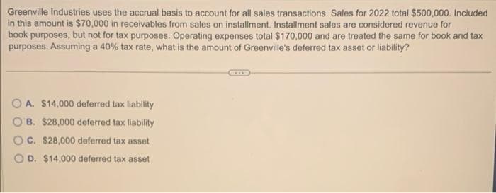 Greenville Industries uses the accrual basis to account for all sales transactions. Sales for 2022 total $500,000. Included
in this amount is $70,000 in receivables from sales on installment. Installment sales are considered revenue for
book purposes, but not for tax purposes. Operating expenses total $170,000 and are treated the same for book and tax
purposes. Assuming a 40% tax rate, what is the amount of Greenville's deferred tax asset or liability?
OA. $14,000 deferred tax liability
B. $28,000 deferred tax liability
OC. $28,000 deferred tax asset
OD. $14,000 deferred tax asset