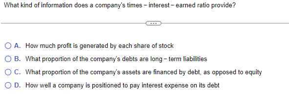 What kind of information does a company's times - interest - earned ratio provide?
O A. How much profit is generated by each share of stock
B. What proportion of the company's debts are long-term liabilities
O C. What proportion of the company's assets are financed by debt, as opposed to equity
O D. How well a company is positioned to pay interest expense on its debt