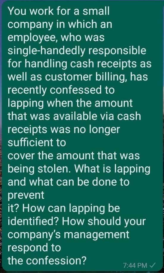 You work for a small
company
employee,
in which an
who was
single-handedly responsible
for handling cash receipts as
well as customer billing, has
recently confessed to
lapping when the amount
that was available via cash
receipts was no longer
sufficient to
cover the amount that was
being stolen. What is lapping
and what can be done to
prevent
it? How can lapping be
identified? How should your
company's management
respond to
the confession?
7:44 PM ✓
E