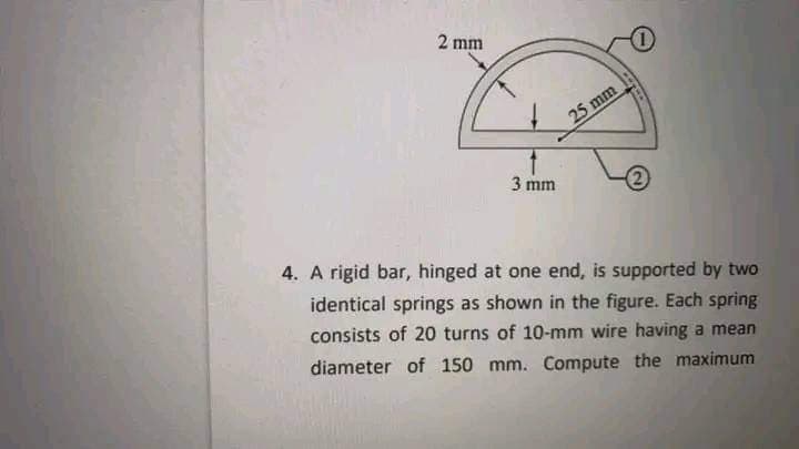 2 mm
3 mm
25 mm
2
4. A rigid bar, hinged at one end, is supported by two
identical springs as shown in the figure. Each spring
consists of 20 turns of 10-mm wire having a mean
diameter of 150 mm. Compute the maximum