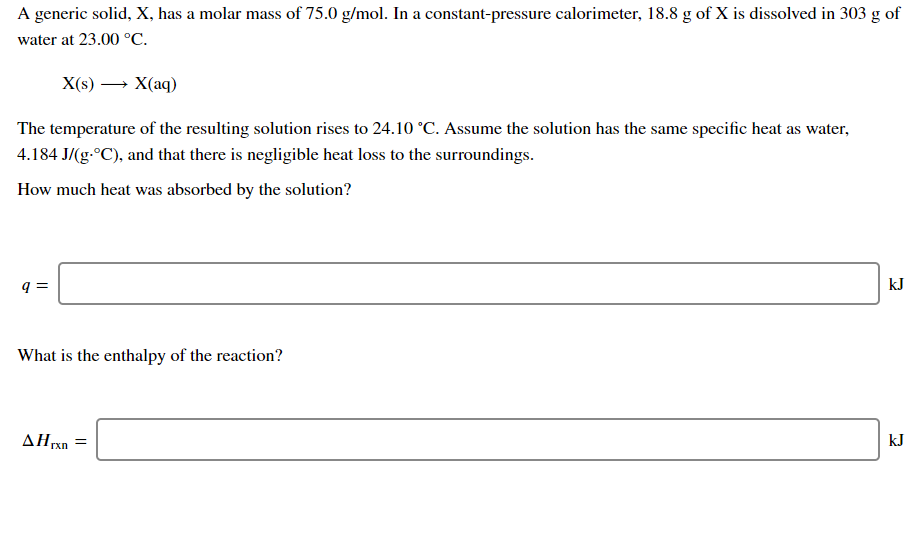 A generic solid, X, has a molar mass of 75.0 g/mol. In a constant-pressure calorimeter, 18.8 g of X is dissolved in 303 g of
water at 23.00 °C.
X(s) → X(aq)
The temperature of the resulting solution rises to 24.10 °C. Assume the solution has the same specific heat as water,
4.184 J/(g.°C), and that there is negligible heat loss to the surroundings.
How much heat was absorbed by the solution?
q =
kJ
What is the enthalpy of the reaction?
kJ
||
