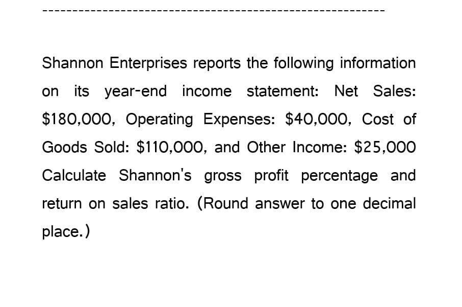 Shannon Enterprises reports the following information
on its year-end income statement: Net Sales:
$180,000, Operating Expenses: $40,000, Cost of
Goods Sold: $110,000, and Other Income: $25,000
Calculate Shannon's gross profit percentage and
return on sales ratio. (Round answer to one decimal
place.)