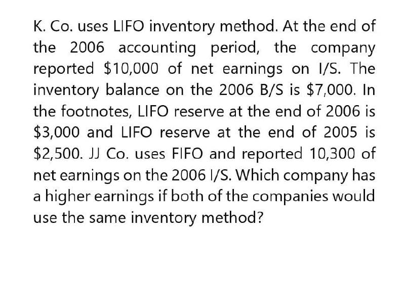 K. Co. uses LIFO inventory method. At the end of
the 2006 accounting period, the company
reported $10,000 of net earnings on I/S. The
inventory balance on the 2006 B/S is $7,000. In
the footnotes, LIFO reserve at the end of 2006 is
$3,000 and LIFO reserve at the end of 2005 is
$2,500. JJ Co. uses FIFO and reported 10,300 of
net earnings on the 2006 I/S. Which company has
a higher earnings if both of the companies would
use the same inventory method?