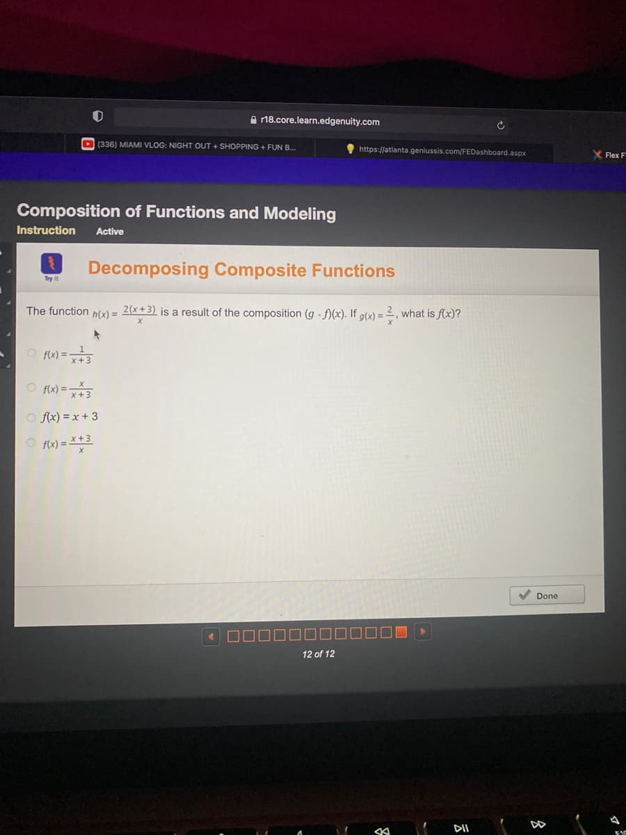 e 18.core.learn.edgenuity.com
D (336) MIAMI VLOG: NIGHT OUT + SHOPPING + FUN B.
https://atlanta.geniussis.com/FEDashboard.aspx
X Flex F
Composition of Functions and Modeling
Instruction
Active
Decomposing Composite Functions
Try It
The function
h(x) =
2(x+3) is a result of the composition (g · f)(x). If g(x) = 2, what is f(x)?
O f) =
O f) =3
O fx) = x + 3
O fix) = *+3
V Done
12 of 12
