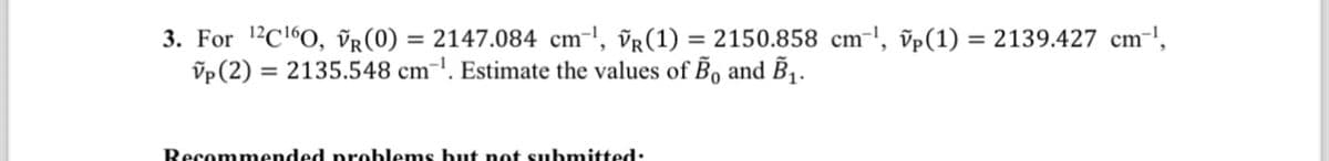 3. For 12C160, VR (0) =2147.084 cm¹, VR (1) = 2150.858 cm³, vp(1) = 2139.427 cm-1,
vp (2) = 2135.548 cm. Estimate the values of Bo and B₁.
Recommended problems but not submitted: