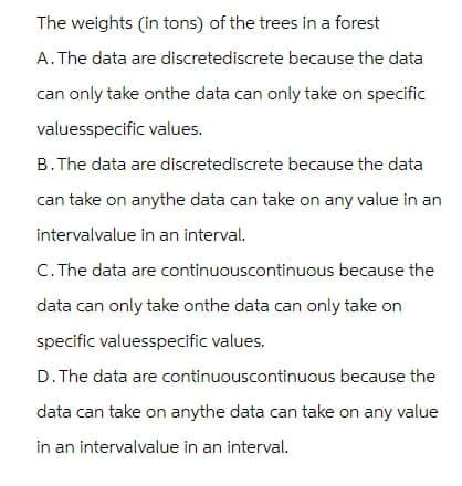 The weights (in tons) of the trees in a forest
A. The data are discretediscrete because the data
can only take onthe data can only take on specific
valuesspecific values.
B. The data are discretediscrete because the data
can take on anythe data can take on any value in an
intervalvalue in an interval.
C. The data are continuouscontinuous because the
data can only take onthe data can only take on
specific valuesspecific values.
D. The data are continuouscontinuous because the
data can take on anythe data can take on any value
in an intervalvalue in an interval.