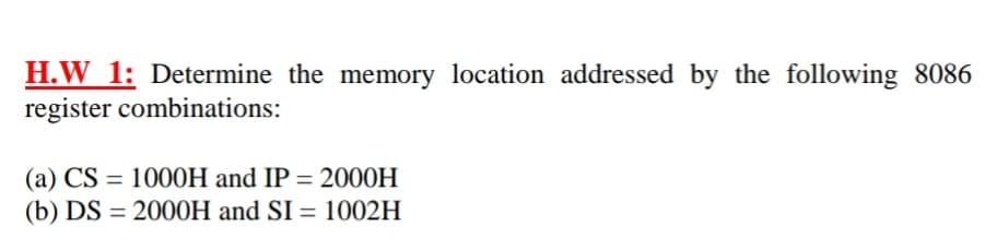 H.W 1: Determine the memory location addressed by the following 8086
register combinations:
(a) CS = 1000H and IP = 2000H
(b) DS = 2000H and SI = 1002H
%3D
%3D
%3D
