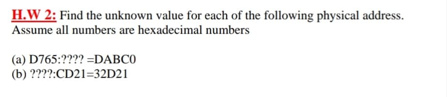 H.W 2: Find the unknown value for each of the following physical address.
Assume all numbers are hexadecimal numbers
(a) D765:???? =DABC0
(b) ????:CD21=32D21
