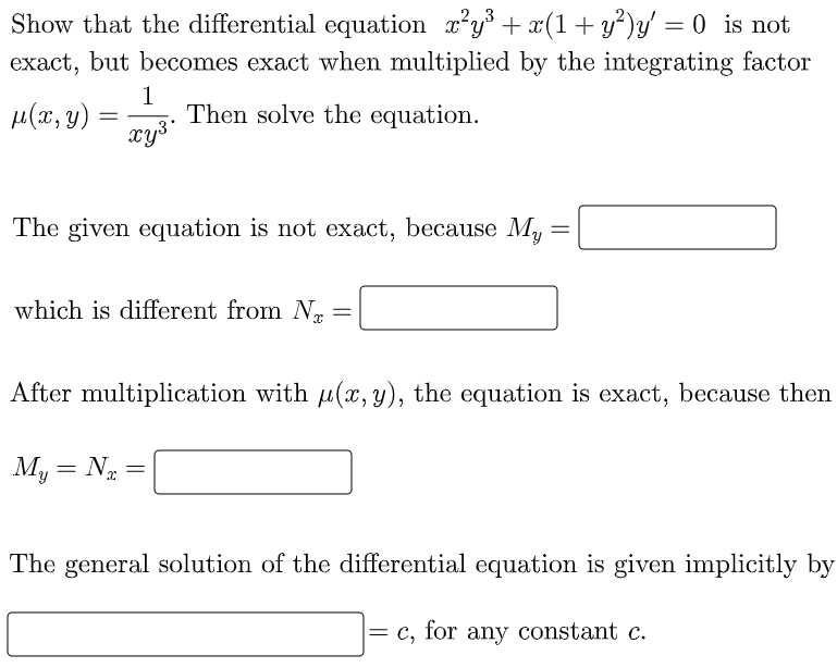 # Solving Differential Equations with an Integrating Factor

## Example Problem

Show that the differential equation \( x^2 y^3 + x(1 + y^2)y' = 0 \) is not exact, but becomes exact when multiplied by the integrating factor 
\[ \mu(x, y) = \frac{1}{x y^3} \]. Then solve the equation.

### Exactness Check
The given equation is not exact because
\[ M_y = \underline{\hspace{2cm}} \]
which is different from 
\[ N_x = \underline{\hspace{2cm}} \]

### Multiplying by the Integrating Factor
After multiplication with \( \mu(x, y) \), the equation is exact. The new equation satisfies:
\[ M_y = N_x = \underline{\hspace{2cm}} \]

### General Solution
The general solution of the differential equation is given implicitly by
\[ \underline{\hspace{4cm}} = c \]
for any constant \( c \).

### Explanation of Terms
- \( M \): Function multiplied by \( dx \) in the original differential equation.
- \( N \): Function multiplied by \( dy \) in the original differential equation.
- \( M_y \): Partial derivative of \( M \) with respect to \( y \).
- \( N_x \): Partial derivative of \( N \) with respect to \( x \).

By ensuring that \( M_y = N_x \) after applying the integrating factor, we establish the exactness of the equation and proceed to solve for the general solution.