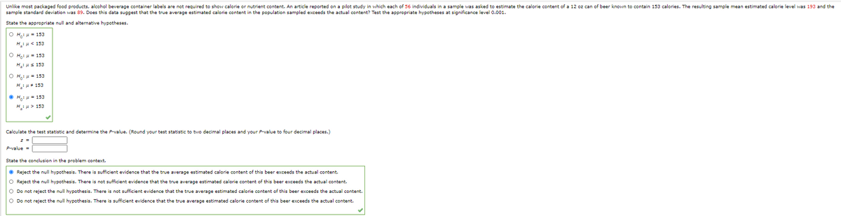Unlike most packaged food products, alcohol beverage container labels are not required to show calorie or nutrient content. An article reported on a pilot study in which each of 56 individuals in a sample was asked to estimate the calorie content of a 12 oz can of beer known to contain 153 calories. The resulting sample mean estimated calorie level was 193 and the
sample standard deviation was 89. Does this data suggest that the true average estimated calorie content in the population sampled exceeds the actual content? Test the appropriate hypotheses at significance level 0.001.
State the appropriate null and alternative hypotheses.
O Hi 4 = 153
H:u < 153
Ho: u = 153
H: us 153
O Ho: u = 153
H: u+ 153
• Ho: 4 = 153
HH > 153
Calculate the test statistic and determine the P-value. (Round your test statistic to two decimal places and your P-value to four decimal places.)
P-value =
State the conclusion i
the problem context.
O Reject the null hypothesis. There is sufficient evidence that the true average estimated calorie content of this beer exceeds the actual content.
O Reject the null hypothesis. There is not sufficient evidence that the true average estimated calorie content of this beer exceeds the actual content.
O Do not reject the null hypothesis. There is not sufficient evidence that the true average estimated calorie content of this beer exceeds the actual content.
O Do not reject the null hypothesis. There is sufficient evidence that the true average estimated calorie content of this beer exceeds the actual content.
