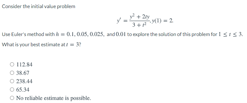 ### Consider the initial value problem

\[ y' = \frac{y^2 + 2ty}{3 + t^2}, \quad y(1) = 2. \]

Use Euler's method with \( h = 0.1, 0.05, 0.025, \) and \( 0.01 \) to explore the solution of this problem for \( 1 \leq t \leq 3 \).

**What is your best estimate at \( t = 3 \)?**

- ○ 112.84
- ○ 38.67
- ○ 238.44
- ○ 65.34
- ○ No reliable estimate is possible.

#### Explanation:

The problem involves solving a first-order ordinary differential equation (ODE) using Euler's method, which is an iterative numerical technique. Euler's method uses a step size \( h \) to approximate the solution of the ODE over a given interval.

For each step of Euler's method:
\[ y_{n+1} = y_n + h f(t_n, y_n) \]
where \( f(t, y) \) is the right-hand side of the ODE, \( h \) is the step size, \( t_n \) is the current time/position, and \( y_n \) is the current solution value.

In this problem, you are to apply Euler's method using different step sizes (\( h = 0.1, 0.05, 0.025, 0.01 \)) to approximate the solution from \( t = 1 \) to \( t = 3 \). Then, you need to determine the best estimate for \( y \) at \( t = 3 \) based on these approximations and choose from the given options.