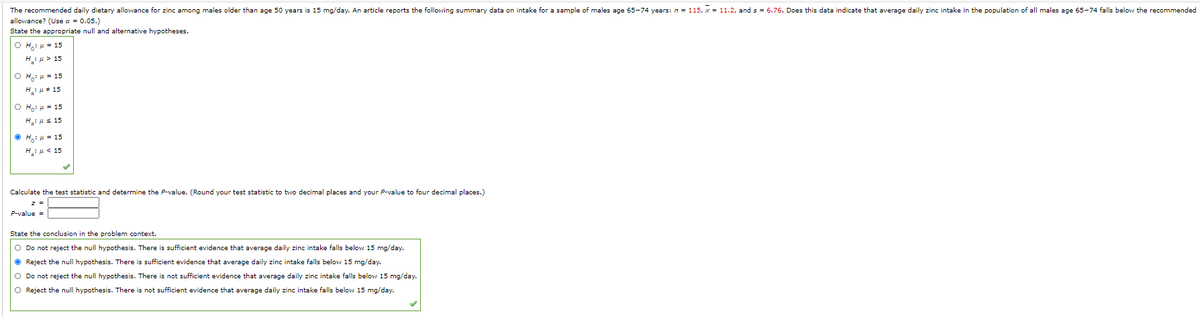 The recommended daily dietary allowance for zinc among males older than age 50 years is 15 mg/day. An article reports the following summary data on intake for a sample of males age 65-74 years: n = 115, x = 11.2, and s = 6.76. Does this data indicate that average daily zinc intake in the population of all males age 65-74 falls below the recommended
allowance? (Use a = 0.05.)
State the appropriate null and alternative hypotheses.
O H.: u = 15
H:u > 15
O H,: 4 = 15
H:u* 15
O Ho: 4 = 15
Hius 15
O Ho: u = 15
H:H< 15
Calculate the test statistic and determine the P-value. (Round your test statistic to two decimal places and your P-value to four decimal places.)
z =
P-value =
State the conclusion in the problem context.
O Do not reject the null hypothesis. There is sufficient evidence that average daily zinc intake falls below 15 mg/day.
O Reject the null hypothesis. There is sufficient evidence that average daily zinc intake falls below 15 mg/day.
O Do not reject the null hypothesis. There is not sufficient evidence that average daily zinc intake falls below 15 mg/day.
O Reject the null hypothesis. There is not sufficient evidence that average daily zinc intake falls below 15 mg/day.
