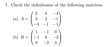 1. Check the definiteness of the following matrices.

(a) \( A = \begin{pmatrix} 2 & 3 & -4 \\ 3 & 3 & -1 \\ -4 & -1 & -1 \end{pmatrix} \)

(b) \( B = \begin{pmatrix} 1 & -1 & 0 \\ -1 & 6 & -2 \\ 0 & -2 & 3 \end{pmatrix} \)