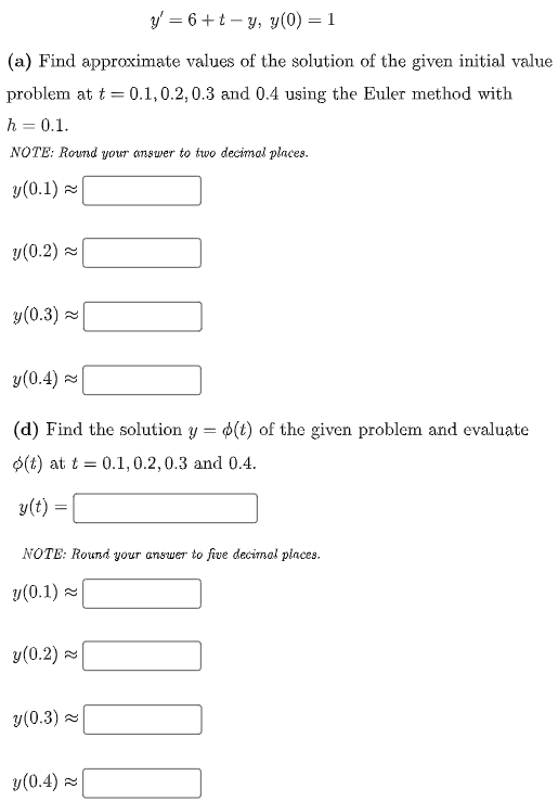 y' = 6+t – y, y(0) = 1
(a) Find approximate values of the solution of the given initial value
problem at t = 0.1,0.2,0.3 and 0.4 using the Euler method with
h = 0.1.
NOTE: Round your answer to two decimal places.
y(0.1) =
y(0.2) =
y(0.3) 2
y(0.4)
(d) Find the solution y = $(t) of the given problem and evaluate
O(t) at t = 0.1,0.2,0.3 and 0.4.
y(t) =
NOTE: Round your answer to five decimal places.
y(0.1) -
y(0.2)
y(0.3) =
y(0.4) z
100
