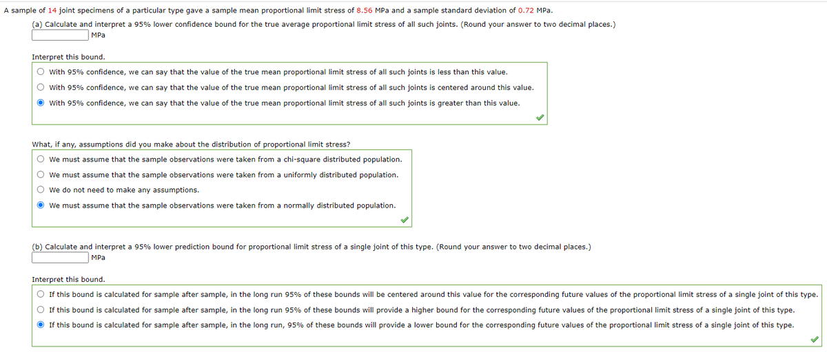 A sample of 14 joint specimens of a particular type gave a sample mean proportional limit stress of 8.56 MPa and a sample standard deviation of 0.72 MPa.
(a) Calculate and interpret a 95% lower confidence bound for the true average proportional limit stress of all such joints. (Round your answer to two decimal places.)
MPа
Interpret this bound.
O with 95% confidence, we can say that the value of the true mean proportional limit stress of all such joints is less than this value.
O with 95% confidence, we can say that the value of the true mean proportional limit stress of all such joints is centered around this value.
O with 95% confidence, we can say that the value of the true mean proportional limit stress of all such joints is greater than this value.
What, if any, assumptions did you make about the distribution of proportional limit stress?
O we must assume that the sample observations were taken from a chi-square distributed population.
O we must assume that the sample observations were taken from a uniformly distributed population.
O we do not need to make any assumptions.
O we must assume that the sample observations were taken from a normally distributed population.
(b) Calculate and interpret a 95% lower prediction bound for proportional limit stress of a single joint of this type. (Round
answer to two decimal places.)
MPа
Interpret this bound.
O If this bound is calculated for sample after sample, in the long run 95% of these bounds will be centered around this value for the corresponding future values of the proportional limit stress of a single joint of this type.
O If this bound is calculated for sample after sample, in the long run 95% of these bounds will provide a higher bound for the corresponding future values of the proportional limit stress of a single joint of this type.
O If this bound is calculated for sample after sample, in the long run, 95% of these bounds will provide a lower bound for the corresponding future values of the proportional limit stress of a single joint of this type.
