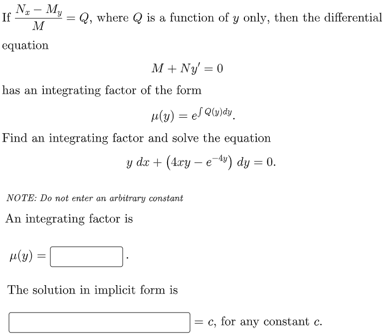 N - My
If
Q, where Q is a function of y only, then the differential
M
equation
M + Ny' = 0
%3D
has an integrating factor of the form
u(2) = el Qw)dy_
Find an integrating factor and solve the equation
y dx + (4.xy – e 49) dy = 0.
NOTE: Do not enter an arbitrary constant
An integrating factor is
H(4) =
The solution in implicit form is
= c, for any constant c.
