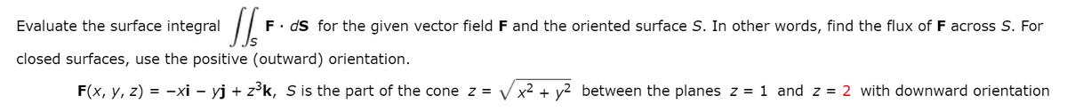 Evaluate the surface integral
F. ds for the given vector field F and the oriented surface S. In other words, find the flux of F across S. For
closed surfaces, use the positive (outward) orientation.
F(x, y, z) = -xi – yj + z³k, S is the part of the cone z = Vx2 + y2 between the planes z = 1 and z = 2 with downward orientation
