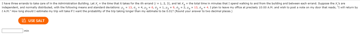 I have three errands to take care of in the Administration Building. Let \( X_i \) = the time that it takes for the \( i \)th errand (\( i = 1, 2, 3 \)), and let \( X_4 \) = the total time in minutes that I spend walking to and from the building and between each errand. Suppose the \( X_i \)'s are independent, and normally distributed, with the following means and standard deviations:

\[ 
\mu_1 = 13, \sigma_1 = 4, \mu_2 = 6, \sigma_2 = 1, \mu_3 = 9, \sigma_3 = 2, \mu_4 = 13, \sigma_4 = 4. 
\]

I plan to leave my office at precisely 10:00 A.M. and wish to post a note on my door that reads, “I will return by t A.M.” How long should I estimate my trip will take if I want the probability of the trip taking longer than my estimate to be 0.01? (Round your answer to two decimal places.)

[Input Box] ___ min