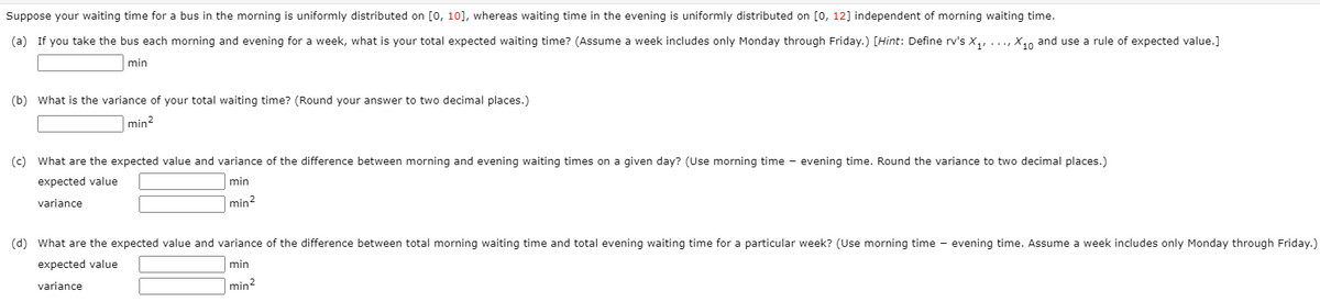 Suppose your waiting time for a bus in the morning is uniformly distributed on [0, 10], whereas waiting time in the evening is uniformly distributed on [0, 12] independent of morning waiting time.
(a) If you take the bus each morning and evening for a week, what is your total expected waiting time? (Assume a week includes only Monday through Friday.) [Hint: Define rv's X,, ..., X,o and use a rule of expected value.]
min
(b) What is the variance of your total waiting time? (Round your answer to two decimal places.)
|min?
(c) What are the expected value and variance of the difference between morning and evening waiting times on a given day? (Use morning time - evening time. Round the variance to two decimal places.)
expected value
min
variance
min2
(d) What are the expected value and variance of the difference between total morning waiting time and total evening waiting time for a particular week? (Use morning time - evening time. Assume a week includes only Monday through Friday.)
expected value
min
variance
min?
