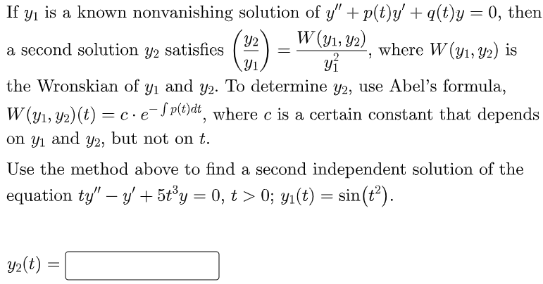 If yi is a known nonvanishing solution of y" + p(t)y' + q(t)y= 0, then
W (y1, Y2)
Y2
a second solution y2 satisfies
Y1
where W (y1, Y2) is
the Wronskian of y1 and y2. To determine y2, use Abel's formula,
W (y1, Y2)(t) = c.eJp})dt, where c is a certain constant that depends
on yi
and
Y2,
but not on t.
Use the method above to find a second independent solution of the
equation ty" – y' + 5t°y = 0, t > 0; y1(t) = sin(r²).
-
Y2(t)
