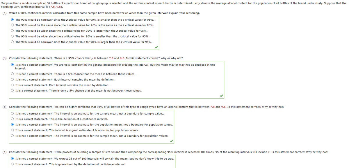 Suppose that a random sample of 50 bottles of a particular brand of cough syrup is selected and the alcohol content of each bottle is determined. Let u denote the average alcohol content for the population of all bottles of the brand under study. Suppose that the
resulting 95% confidence interval is (7.8, 9.6).
(a) Would a 90% confidence interval calculated from this same sample have been narrower or wider than the given interval? Explain your reasoning.
O The 90% would be narrower since the z critical value for 90% is smaller than the z critical value for 95%.
O The 90% would be the same since the z critical value for 90% is the same as the z critical value for 95%.
O The 90% would be wider since the z critical value for 90% is larger than the z critical value for 95%.
O The 90% would be wider since the z critical value for 90% is smaller than the z critical value for 95%.
O The 90% would be narrower since the z critical value for 90% is larger than the z critical value for 95%.
(b) Consider the following statement: There is a 95% chance that u is between 7.8 and 9.6. Is this statement correct? Why or why not?
O It is not a correct statement. We are 95% confident in the general procedure for creating the interval, but the mean may or may not be enclosed in this
interval.
O It is not a correct statement. There is a 5% chance that the mean is between these values.
O It is not a correct statement. Each interval contains the mean by definition.
O It is a correct statement. Each interval contains the mean by definition.
O It is a correct statement. There is only a 5% chance that the mean is not between these values.
(c) Consider the following statement: We can be highly confident that 95% of all bottles of this type of cough syrup have an alcohol content that is between 7.8 and 9.6. Is this statement correct? Why or why not?
O It is not a correct statement. The interval is an estimate for the sample mean, not a boundary for sample values.
O It is a correct statement. This is the definition of a confidence interval.
O It is not a correct statement. The interval is an estimate for the population mean, not a boundary for population values.
O It is a correct statement. This interval is a great estimate of boundaries for population values.
O It is not a correct statement. The interval is an estimate for the sample mean, not a boundary for population values.
(d) Consider the following statement: If the process of selecting a sample of size 50 and then computing the corresponding 95% interval is repeated 100 times, 95 of the resulting intervals will include u. Is this statement correct? Why or why not?
O It is not a correct statement. We expect 95 out of 100 intervals will contain the mean, but we don't know this to be true.
O It is a correct statement. This is quaranteed by the definition of confidence interval.
