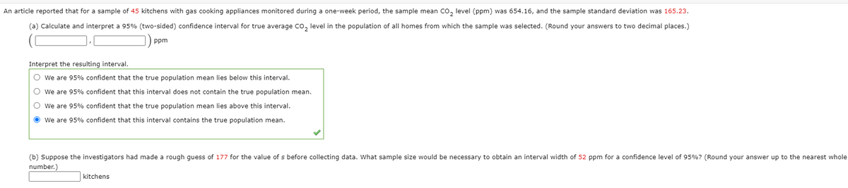 An article reported that for a sample of 45 kitchens with gas cooking appliances monitored during a one-week period, the sample mean Co, level (ppm) was 654.16, and the sample standard deviation was 165.23.
(a) Calculate and interpret a 95% (two-sided) confidence interval for true average Co, level in the population of all homes from which the sample was selected. (Round your answers to two decimal places.)
ppm
Interpret the resulting interval.
O we are 95% confident that the true population mean lies below this interval.
O we are 95% confident that this interval does not contain the true population mean.
O we are 95% confident that the true population mean lies above this interval.
O we are 95% confident that this interval contains the true population mean.
(b) Suppose the investigators had made a rough quess of 177 for the value of s before collecting data. What sample size would be necessary to obtain an interval width of 52 ppm for a confidence level of 95%? (Round your answer up to the nearest whole
number.)
kitchens
