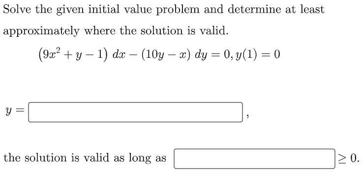 ### Educational Transcription: Solving an Initial Value Problem

#### Problem Statement:
Solve the given initial value problem and determine at least approximately where the solution is valid.

\[
(9x^2 + y - 1) \, dx - (10y - x) \, dy = 0, \quad y(1) = 0
\]

#### Solution Form:
\[
y = \underline{\hspace{150pt}}
\]

#### Validity Condition:
The solution is valid as long as \(\underline{\hspace{100pt}} \geq 0\).

---

In this problem, students are required to solve the given first-order differential equation using an initial condition \( y(1) = 0 \). 

Additionally, students will identify the range within which the solution \( y \) remains valid. Appropriate steps and methodologies like separation of variables, integrating factor, or any other suitable technique may be used for solving it.

Please fill in the blanks to complete your solution.