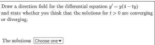 **Exercise: Direction Field for a Differential Equation**

Draw a direction field for the differential equation \( y' = y(4 - ty) \) and state whether you think that the solutions for \( t > 0 \) are converging or diverging.

Below, there is an option for you to indicate your understanding of the behavior of the solutions:

**The solutions:** [Dropdown Menu: Choose one ▼]

1. Converging
2. Diverging