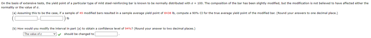 On the basis of extensive tests, the yield point of a particular type of mild steel-reinforcing bar is known to be normally distributed with o = 100. The composition of the bar has been slightly modified, but the modification is not believed to have affected either the
normality or the value of o.
(a) Assuming this to be the case, if a sample of 49 modified bars resulted in a sample average yield point of 8438 Ib, compute a 90% CI for the true average yield point of the modified bar. (Round your answers to one decimal place.)
Ib
(b) How would you modify the interval in part (a) to obtain a confidence level of 94%? (Round your answer to two decimal places.)
The value of z
should be changed to
